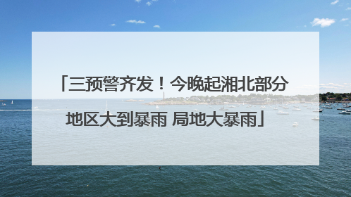 三预警齐发！今晚起湘北部分地区大到暴雨 局地大暴雨