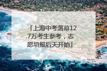 上海中考落幕12.7万考生参考，志愿填报后天开始