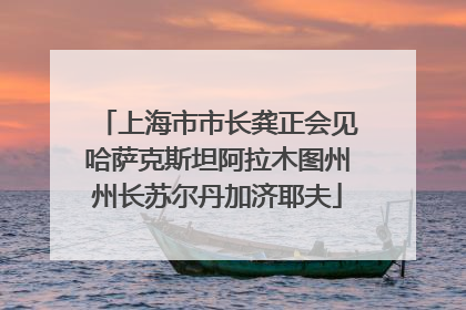上海市市长龚正会见哈萨克斯坦阿拉木图州州长苏尔丹加济耶夫