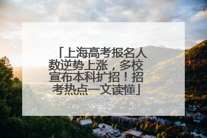 上海高考报名人数逆势上涨，多校宣布本科扩招！招考热点一文读懂