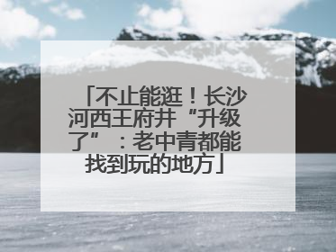 不止能逛！长沙河西王府井“升级了”：老中青都能找到玩的地方