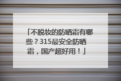 不脱妆的防晒霜有哪些？315最安全防晒霜，国产超好用！