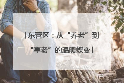 东营区：从“养老”到“享老”的温暖蝶变