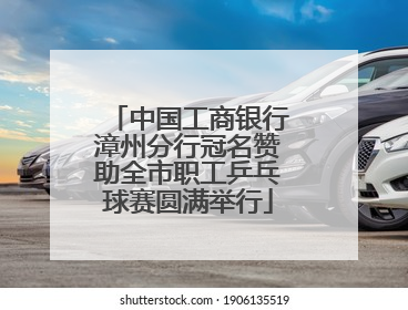 中国工商银行漳州分行冠名赞助全市职工乒乓球赛圆满举行
