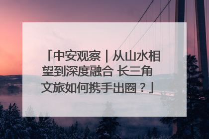 中安观察｜从山水相望到深度融合 长三角文旅如何携手出圈？