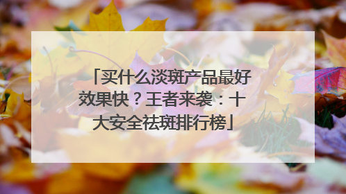 买什么淡斑产品最好效果快？王者来袭：十大安全祛斑排行榜
