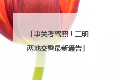 事关考驾照！三明两地交警最新通告