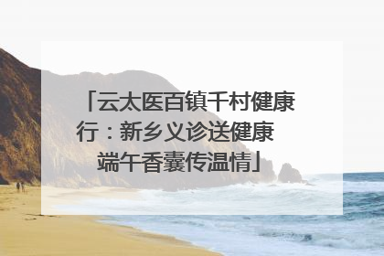 云太医百镇千村健康行：新乡义诊送健康 端午香囊传温情