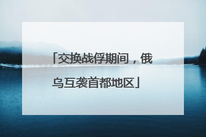 交换战俘期间，俄乌互袭首都地区