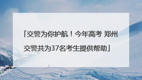 交警为你护航！今年高考 郑州交警共为37名考生提供帮助