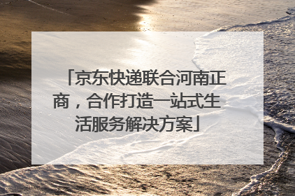 京东快递联合河南正商，合作打造一站式生活服务解决方案
