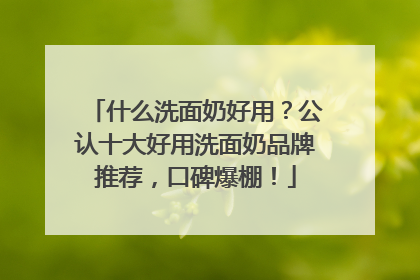 什么洗面奶好用？公认十大好用洗面奶品牌推荐，口碑爆棚！