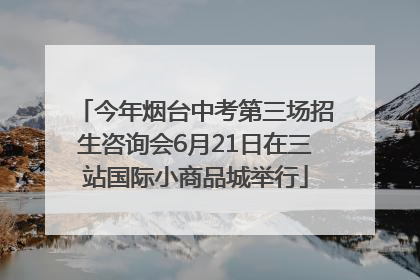 今年烟台中考第三场招生咨询会6月21日在三站国际小商品城举行