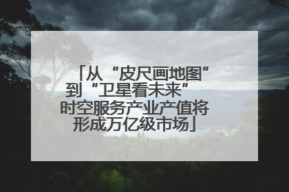 从“皮尺画地图”到“卫星看未来” 时空服务产业产值将形成万亿级市场