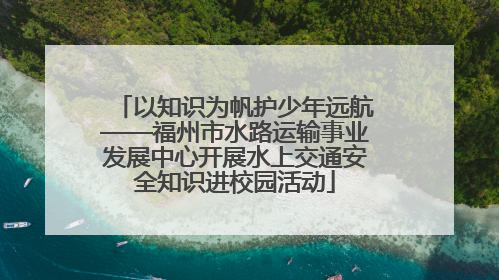 以知识为帆护少年远航——福州市水路运输事业发展中心开展水上交通安全知识进校园活动