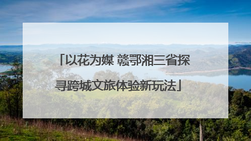 以花为媒 赣鄂湘三省探寻跨城文旅体验新玩法