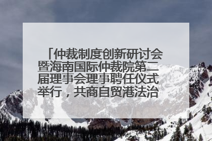 仲裁制度创新研讨会暨海南国际仲裁院第二届理事会理事聘任仪式举行，共商自贸港法治建设新路径