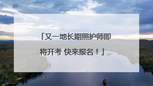 又一地长期照护师即将开考 快来报名！