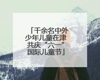 千余名中外少年儿童在津共庆“六一”国际儿童节