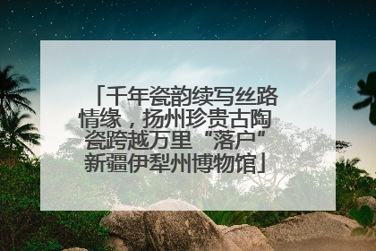 千年瓷韵续写丝路情缘，扬州珍贵古陶瓷跨越万里“落户”新疆伊犁州博物馆