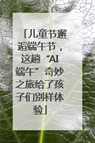 儿童节邂逅端午节，这趟“AI端午”奇妙之旅给了孩子们别样体验