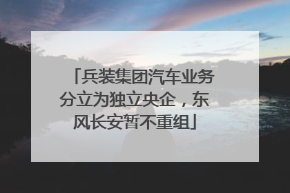 兵装集团汽车业务分立为独立央企，东风长安暂不重组