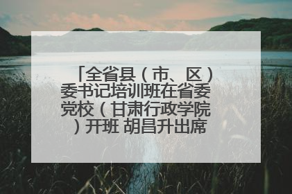 全省县（市、区）委书记培训班在省委党校（甘肃行政学院）开班 胡昌升出席开班式并讲话