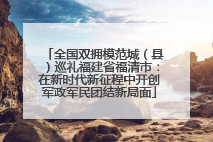 全国双拥模范城（县）巡礼福建省福清市：在新时代新征程中开创军政军民团结新局面