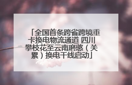全国首条跨省跨境重卡换电物流通道 四川攀枝花至云南磨憨（关累）换电干线启动