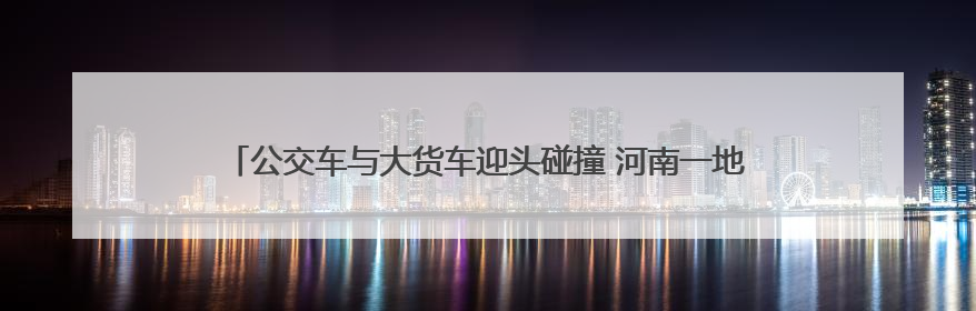 公交车与大货车迎头碰撞 河南一地公交公司回应：乘客和司机无大碍