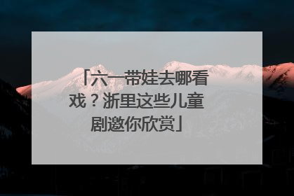 六一带娃去哪看戏？浙里这些儿童剧邀你欣赏