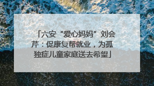 六安“爱心妈妈”刘会芹：促康复帮就业，为孤独症儿童家庭送去希望