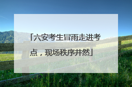 六安考生冒雨走进考点，现场秩序井然