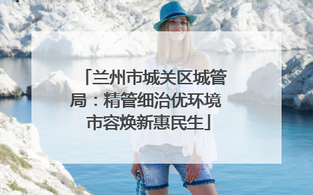 兰州市城关区城管局：精管细治优环境 市容焕新惠民生