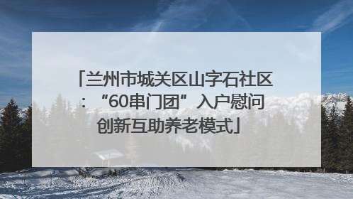 兰州市城关区山字石社区：“60串门团”入户慰问 创新互助养老模式