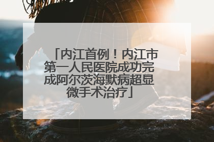 内江首例！内江市第一人民医院成功完成阿尔茨海默病超显微手术治疗