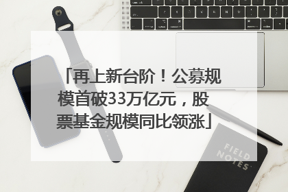 再上新台阶！公募规模首破33万亿元，股票基金规模同比领涨