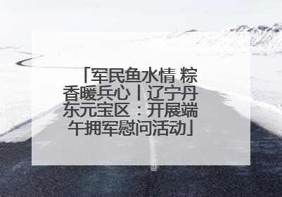 军民鱼水情 粽香暖兵心丨辽宁丹东元宝区：开展端午拥军慰问活动
