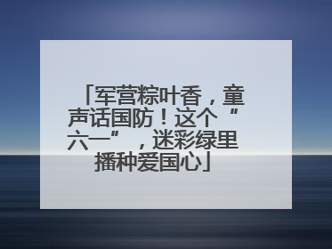 军营粽叶香，童声话国防！这个“六一”，迷彩绿里播种爱国心