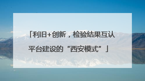 利旧+创新，检验结果互认平台建设的“西安模式”