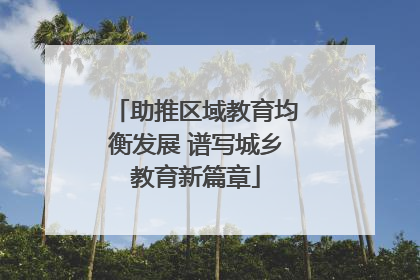 助推区域教育均衡发展 谱写城乡教育新篇章