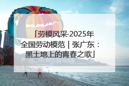 劳模风采·2025年全国劳动模范｜张广东：黑土地上的青春之歌
