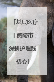 基层医疗丨醴陵市：深耕护理践初心