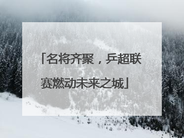 名将齐聚，乒超联赛燃动未来之城