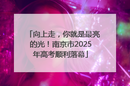向上走，你就是最亮的光！南京市2025年高考顺利落幕