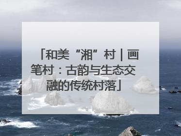 和美“湘”村｜画笔村：古韵与生态交融的传统村落