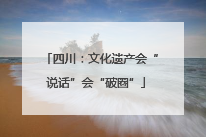四川：文化遗产会“说话”会“破圈”
