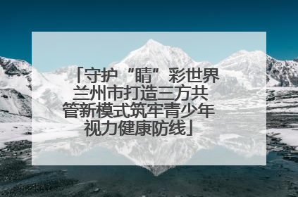守护“睛”彩世界 兰州市打造三方共管新模式筑牢青少年视力健康防线