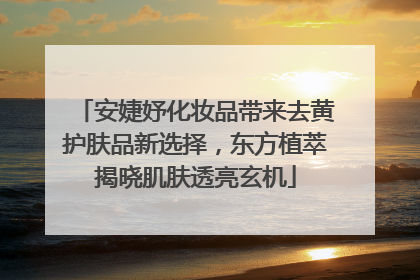 安婕妤化妆品带来去黄护肤品新选择，东方植萃揭晓肌肤透亮玄机