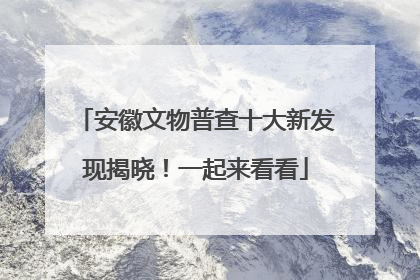 安徽文物普查十大新发现揭晓！一起来看看
